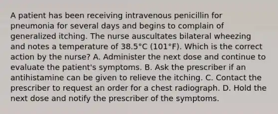 A patient has been receiving intravenous penicillin for pneumonia for several days and begins to complain of generalized itching. The nurse auscultates bilateral wheezing and notes a temperature of 38.5°C (101°F). Which is the correct action by the nurse? A. Administer the next dose and continue to evaluate the patient's symptoms. B. Ask the prescriber if an antihistamine can be given to relieve the itching. C. Contact the prescriber to request an order for a chest radiograph. D. Hold the next dose and notify the prescriber of the symptoms.