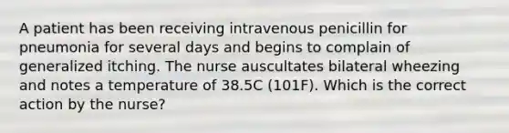 A patient has been receiving intravenous penicillin for pneumonia for several days and begins to complain of generalized itching. The nurse auscultates bilateral wheezing and notes a temperature of 38.5C (101F). Which is the correct action by the nurse?