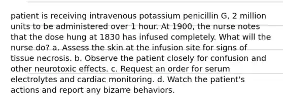 patient is receiving intravenous potassium penicillin G, 2 million units to be administered over 1 hour. At 1900, the nurse notes that the dose hung at 1830 has infused completely. What will the nurse do? a. Assess the skin at the infusion site for signs of tissue necrosis. b. Observe the patient closely for confusion and other neurotoxic effects. c. Request an order for serum electrolytes and cardiac monitoring. d. Watch the patient's actions and report any bizarre behaviors.