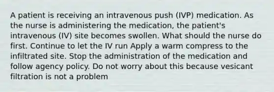 A patient is receiving an intravenous push (IVP) medication. As the nurse is administering the medication, the patient's intravenous (IV) site becomes swollen. What should the nurse do first. Continue to let the IV run Apply a warm compress to the infiltrated site. Stop the administration of the medication and follow agency policy. Do not worry about this because vesicant filtration is not a problem