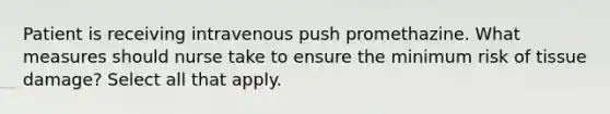 Patient is receiving intravenous push promethazine. What measures should nurse take to ensure the minimum risk of tissue damage? Select all that apply.