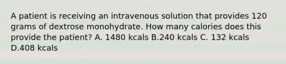 A patient is receiving an intravenous solution that provides 120 grams of dextrose monohydrate. How many calories does this provide the patient? A. 1480 kcals B.240 kcals C. 132 kcals D.408 kcals