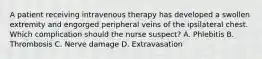 A patient receiving intravenous therapy has developed a swollen extremity and engorged peripheral veins of the ipsilateral chest. Which complication should the nurse suspect? A. Phlebitis B. Thrombosis C. Nerve damage D. Extravasation