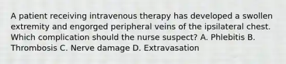 A patient receiving intravenous therapy has developed a swollen extremity and engorged peripheral veins of the ipsilateral chest. Which complication should the nurse suspect? A. Phlebitis B. Thrombosis C. Nerve damage D. Extravasation