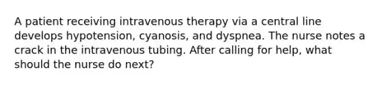 A patient receiving intravenous therapy via a central line develops hypotension, cyanosis, and dyspnea. The nurse notes a crack in the intravenous tubing. After calling for help, what should the nurse do next?