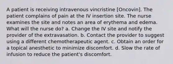 A patient is receiving intravenous vincristine [Oncovin]. The patient complains of pain at the IV insertion site. The nurse examines the site and notes an area of erythema and edema. What will the nurse do? a. Change the IV site and notify the provider of the extravasation. b. Contact the provider to suggest using a different chemotherapeutic agent. c. Obtain an order for a topical anesthetic to minimize discomfort. d. Slow the rate of infusion to reduce the patient's discomfort.