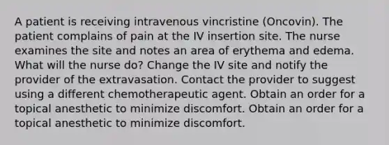 A patient is receiving intravenous vincristine (Oncovin). The patient complains of pain at the IV insertion site. The nurse examines the site and notes an area of erythema and edema. What will the nurse do? Change the IV site and notify the provider of the extravasation. Contact the provider to suggest using a different chemotherapeutic agent. Obtain an order for a topical anesthetic to minimize discomfort. Obtain an order for a topical anesthetic to minimize discomfort.