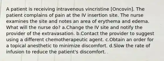 A patient is receiving intravenous vincristine [Oncovin]. The patient complains of pain at the IV insertion site. The nurse examines the site and notes an area of erythema and edema. What will the nurse do? a.Change the IV site and notify the provider of the extravasation. b.Contact the provider to suggest using a different chemotherapeutic agent. c.Obtain an order for a topical anesthetic to minimize discomfort. d.Slow the rate of infusion to reduce the patient's discomfort.