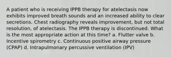 A patient who is receiving IPPB therapy for atelectasis now exhibits improved breath sounds and an increased ability to clear secretions. Chest radiography reveals improvement, but not total resolution, of atelectasis. The IPPB therapy is discontinued. What is the most appropriate action at this time? a. Flutter valve b. Incentive spirometry c. Continuous positive airway pressure (CPAP) d. Intrapulmonary percussive ventilation (IPV)