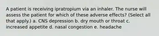 A patient is receiving ipratropium via an inhaler. The nurse will assess the patient for which of these adverse effects? (Select all that apply.) a. CNS depression b. dry mouth or throat c. increased appetite d. nasal congestion e. headache