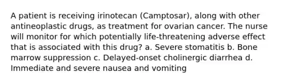 A patient is receiving irinotecan (Camptosar), along with other antineoplastic drugs, as treatment for ovarian cancer. The nurse will monitor for which potentially life-threatening adverse effect that is associated with this drug? a. Severe stomatitis b. Bone marrow suppression c. Delayed-onset cholinergic diarrhea d. Immediate and severe nausea and vomiting