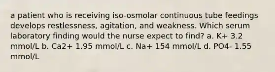 a patient who is receiving iso-osmolar continuous tube feedings develops restlessness, agitation, and weakness. Which serum laboratory finding would the nurse expect to find? a. K+ 3.2 mmol/L b. Ca2+ 1.95 mmol/L c. Na+ 154 mmol/L d. PO4- 1.55 mmol/L