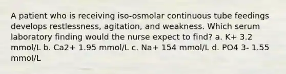 A patient who is receiving iso-osmolar continuous tube feedings develops restlessness, agitation, and weakness. Which serum laboratory finding would the nurse expect to find? a. K+ 3.2 mmol/L b. Ca2+ 1.95 mmol/L c. Na+ 154 mmol/L d. PO4 3- 1.55 mmol/L