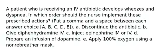 A patient who is receiving an IV antibiotic develops wheezes and dyspnea. In which order should the nurse implement these prescribed actions? (Put a comma and a space between each answer choice [A, B, C, D, E]). a. Discontinue the antibiotic. b. Give diphenhydramine IV. c. Inject epinephrine IM or IV. d. Prepare an infusion of dopamine. e. Apply 100% oxygen using a nonrebreather mask.