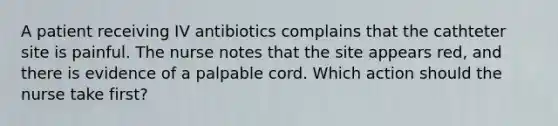 A patient receiving IV antibiotics complains that the cathteter site is painful. The nurse notes that the site appears red, and there is evidence of a palpable cord. Which action should the nurse take first?