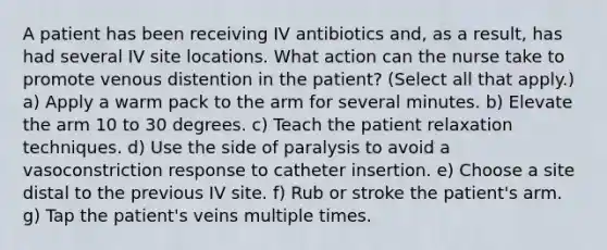 A patient has been receiving IV antibiotics and, as a result, has had several IV site locations. What action can the nurse take to promote venous distention in the patient? (Select all that apply.) a) Apply a warm pack to the arm for several minutes. b) Elevate the arm 10 to 30 degrees. c) Teach the patient relaxation techniques. d) Use the side of paralysis to avoid a vasoconstriction response to catheter insertion. e) Choose a site distal to the previous IV site. f) Rub or stroke the patient's arm. g) Tap the patient's veins multiple times.