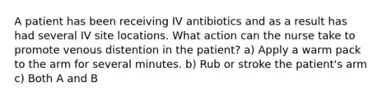 A patient has been receiving IV antibiotics and as a result has had several IV site locations. What action can the nurse take to promote venous distention in the patient? a) Apply a warm pack to the arm for several minutes. b) Rub or stroke the patient's arm c) Both A and B