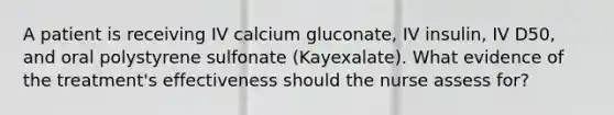 A patient is receiving IV calcium gluconate, IV insulin, IV D50, and oral polystyrene sulfonate (Kayexalate). What evidence of the treatment's effectiveness should the nurse assess for?