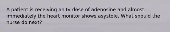 A patient is receiving an IV dose of adenosine and almost immediately the heart monitor shows asystole. What should the nurse do next?