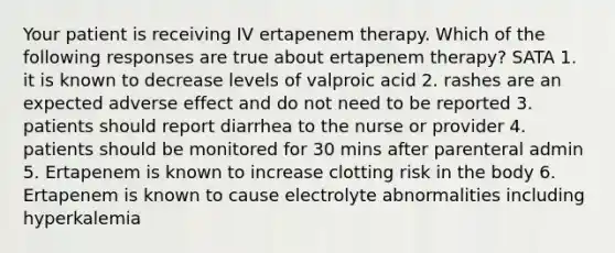 Your patient is receiving IV ertapenem therapy. Which of the following responses are true about ertapenem therapy? SATA 1. it is known to decrease levels of valproic acid 2. rashes are an expected adverse effect and do not need to be reported 3. patients should report diarrhea to the nurse or provider 4. patients should be monitored for 30 mins after parenteral admin 5. Ertapenem is known to increase clotting risk in the body 6. Ertapenem is known to cause electrolyte abnormalities including hyperkalemia