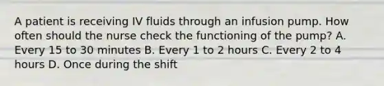 A patient is receiving IV fluids through an infusion pump. How often should the nurse check the functioning of the pump? A. Every 15 to 30 minutes B. Every 1 to 2 hours C. Every 2 to 4 hours D. Once during the shift