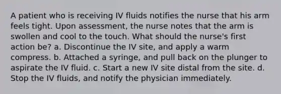 A patient who is receiving IV fluids notifies the nurse that his arm feels tight. Upon assessment, the nurse notes that the arm is swollen and cool to the touch. What should the nurse's first action be? a. Discontinue the IV site, and apply a warm compress. b. Attached a syringe, and pull back on the plunger to aspirate the IV fluid. c. Start a new IV site distal from the site. d. Stop the IV fluids, and notify the physician immediately.