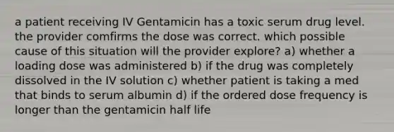 a patient receiving IV Gentamicin has a toxic serum drug level. the provider comfirms the dose was correct. which possible cause of this situation will the provider explore? a) whether a loading dose was administered b) if the drug was completely dissolved in the IV solution c) whether patient is taking a med that binds to serum albumin d) if the ordered dose frequency is longer than the gentamicin half life