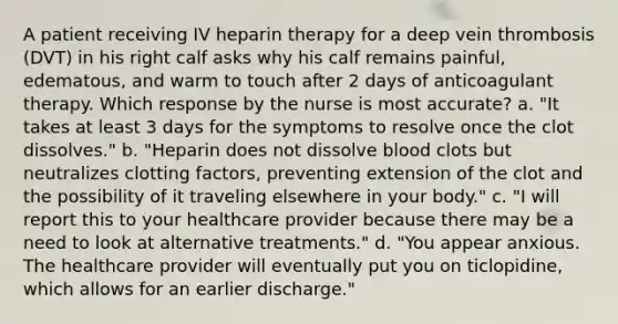 A patient receiving IV heparin therapy for a deep vein thrombosis (DVT) in his right calf asks why his calf remains painful, edematous, and warm to touch after 2 days of anticoagulant therapy. Which response by the nurse is most accurate? a. "It takes at least 3 days for the symptoms to resolve once the clot dissolves." b. "Heparin does not dissolve blood clots but neutralizes clotting factors, preventing extension of the clot and the possibility of it traveling elsewhere in your body." c. "I will report this to your healthcare provider because there may be a need to look at alternative treatments." d. "You appear anxious. The healthcare provider will eventually put you on ticlopidine, which allows for an earlier discharge."