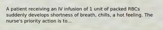 A patient receiving an IV infusion of 1 unit of packed RBCs suddenly develops shortness of breath, chills, a hot feeling. The nurse's priority action is to...