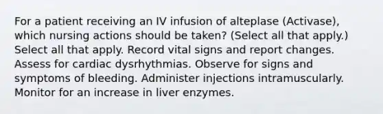 For a patient receiving an IV infusion of alteplase (Activase), which nursing actions should be taken? (Select all that apply.) Select all that apply. Record vital signs and report changes. Assess for cardiac dysrhythmias. Observe for signs and symptoms of bleeding. Administer injections intramuscularly. Monitor for an increase in liver enzymes.