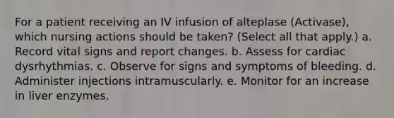 For a patient receiving an IV infusion of alteplase (Activase), which nursing actions should be taken? (Select all that apply.) a. Record vital signs and report changes. b. Assess for cardiac dysrhythmias. c. Observe for signs and symptoms of bleeding. d. Administer injections intramuscularly. e. Monitor for an increase in liver enzymes.