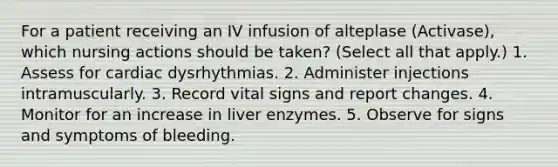 For a patient receiving an IV infusion of alteplase (Activase), which nursing actions should be taken? (Select all that apply.) 1. Assess for cardiac dysrhythmias. 2. Administer injections intramuscularly. 3. Record vital signs and report changes. 4. Monitor for an increase in liver enzymes. 5. Observe for signs and symptoms of bleeding.