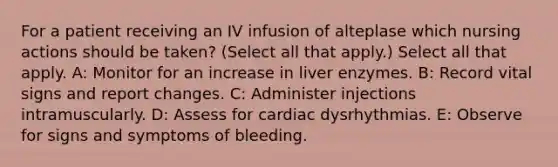 For a patient receiving an IV infusion of alteplase which nursing actions should be taken? (Select all that apply.) Select all that apply. A: Monitor for an increase in liver enzymes. B: Record vital signs and report changes. C: Administer injections intramuscularly. D: Assess for cardiac dysrhythmias. E: Observe for signs and symptoms of bleeding.