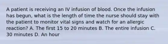 A patient is receiving an IV infusion of blood. Once the infusion has begun, what is the length of time the nurse should stay with the patient to monitor vital signs and watch for an allergic reaction? A. The first 15 to 20 minutes B. The entire infusion C. 30 minutes D. An hour