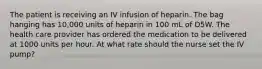 The patient is receiving an IV infusion of heparin. The bag hanging has 10,000 units of heparin in 100 mL of D5W. The health care provider has ordered the medication to be delivered at 1000 units per hour. At what rate should the nurse set the IV pump?