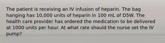 The patient is receiving an IV infusion of heparin. The bag hanging has 10,000 units of heparin in 100 mL of D5W. The health care provider has ordered the medication to be delivered at 1000 units per hour. At what rate should the nurse set the IV pump?