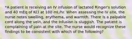 *A patient is receiving an IV infusion of lactated Ringer's solution and 40 mEq of KCl at 100 mL/hr. When assessing the IV site, the nurse notes swelling, erythema, and warmth. There is a palpable cord along the vein, and the infusion is sluggish. The patient is complaining of pain at the site. The nurse would recognize these findings to be consistent with which of the following?