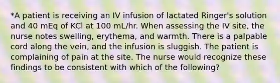 *A patient is receiving an IV infusion of lactated Ringer's solution and 40 mEq of KCl at 100 mL/hr. When assessing the IV site, the nurse notes swelling, erythema, and warmth. There is a palpable cord along the vein, and the infusion is sluggish. The patient is complaining of pain at the site. The nurse would recognize these findings to be consistent with which of the following?