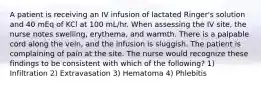 A patient is receiving an IV infusion of lactated Ringer's solution and 40 mEq of KCl at 100 mL/hr. When assessing the IV site, the nurse notes swelling, erythema, and warmth. There is a palpable cord along the vein, and the infusion is sluggish. The patient is complaining of pain at the site. The nurse would recognize these findings to be consistent with which of the following? 1) Infiltration 2) Extravasation 3) Hematoma 4) Phlebitis