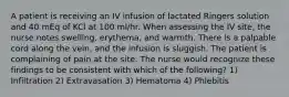 A patient is receiving an IV infusion of lactated Ringers solution and 40 mEq of KCl at 100 ml/hr. When assessing the IV site, the nurse notes swelling, erythema, and warmth. There is a palpable cord along the vein, and the infusion is sluggish. The patient is complaining of pain at the site. The nurse would recognize these findings to be consistent with which of the following? 1) Infiltration 2) Extravasation 3) Hematoma 4) Phlebitis