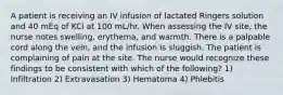 A patient is receiving an IV infusion of lactated Ringers solution and 40 mEq of KCl at 100 mL/hr. When assessing the IV site, the nurse notes swelling, erythema, and warmth. There is a palpable cord along the vein, and the infusion is sluggish. The patient is complaining of pain at the site. The nurse would recognize these findings to be consistent with which of the following? 1) Infiltration 2) Extravasation 3) Hematoma 4) Phlebitis