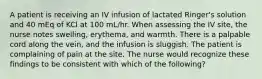 A patient is receiving an IV infusion of lactated Ringer's solution and 40 mEq of KCl at 100 mL/hr. When assessing the IV site, the nurse notes swelling, erythema, and warmth. There is a palpable cord along the vein, and the infusion is sluggish. The patient is complaining of pain at the site. The nurse would recognize these findings to be consistent with which of the following?