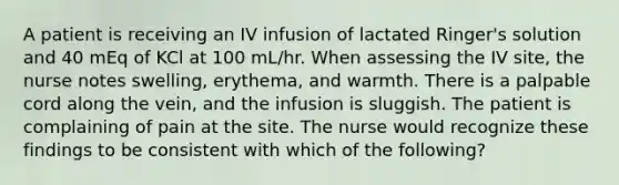 A patient is receiving an IV infusion of lactated Ringer's solution and 40 mEq of KCl at 100 mL/hr. When assessing the IV site, the nurse notes swelling, erythema, and warmth. There is a palpable cord along the vein, and the infusion is sluggish. The patient is complaining of pain at the site. The nurse would recognize these findings to be consistent with which of the following?