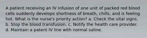 A patient receiving an IV infusion of one unit of packed red blood cells suddenly develops shortness of breath, chills, and is feeling hot. What is the nurse's priority action? a. Check the vital signs. b. Stop the blood transfusion. c. Notify the health care provider. d. Maintain a patent IV line with normal saline.