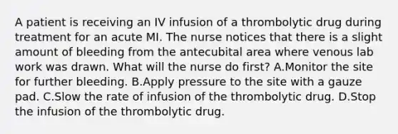 A patient is receiving an IV infusion of a thrombolytic drug during treatment for an acute MI. The nurse notices that there is a slight amount of bleeding from the antecubital area where venous lab work was drawn. What will the nurse do first? A.Monitor the site for further bleeding. B.Apply pressure to the site with a gauze pad. C.Slow the rate of infusion of the thrombolytic drug. D.Stop the infusion of the thrombolytic drug.