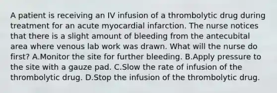 A patient is receiving an IV infusion of a thrombolytic drug during treatment for an acute myocardial infarction. The nurse notices that there is a slight amount of bleeding from the antecubital area where venous lab work was drawn. What will the nurse do first? A.Monitor the site for further bleeding. B.Apply pressure to the site with a gauze pad. C.Slow the rate of infusion of the thrombolytic drug. D.Stop the infusion of the thrombolytic drug.