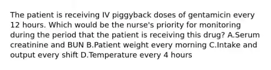 The patient is receiving IV piggyback doses of gentamicin every 12 hours. Which would be the nurse's priority for monitoring during the period that the patient is receiving this drug? A.Serum creatinine and BUN B.Patient weight every morning C.Intake and output every shift D.Temperature every 4 hours