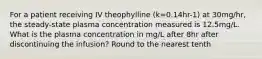 For a patient receiving IV theophylline (k=0.14hr-1) at 30mg/hr, the steady-state plasma concentration measured is 12.5mg/L. What is the plasma concentration in mg/L after 8hr after discontinuing the infusion? Round to the nearest tenth