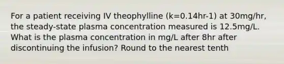 For a patient receiving IV theophylline (k=0.14hr-1) at 30mg/hr, the steady-state plasma concentration measured is 12.5mg/L. What is the plasma concentration in mg/L after 8hr after discontinuing the infusion? Round to the nearest tenth