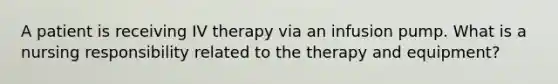 A patient is receiving IV therapy via an infusion pump. What is a nursing responsibility related to the therapy and equipment?